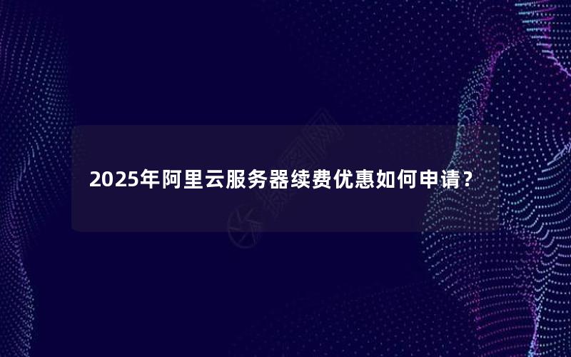 2025年阿里云服务器续费优惠如何申请？