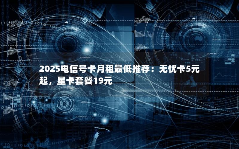 2025电信号卡月租最低推荐：无忧卡5元起，星卡套餐19元