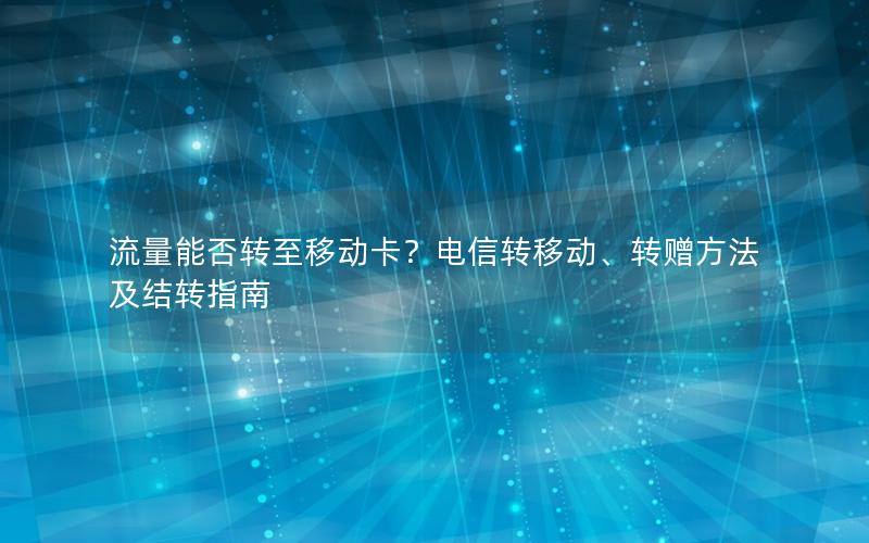 流量能否转至移动卡？电信转移动、转赠方法及结转指南