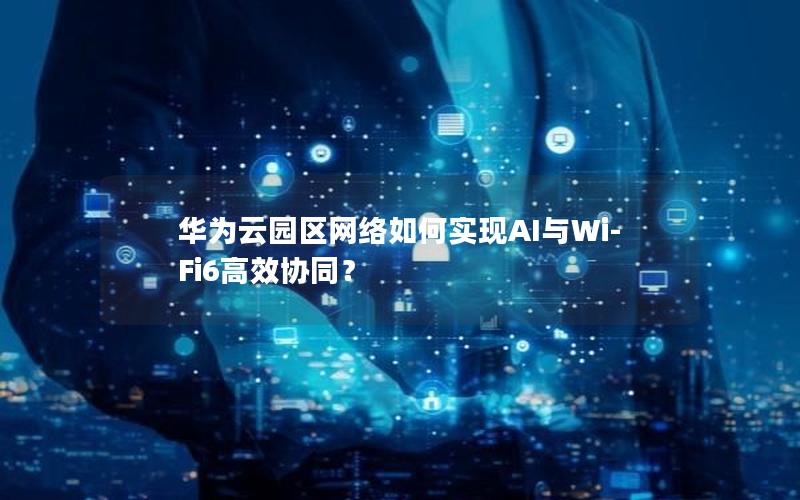 华为云园区网络如何实现AI与Wi-Fi6高效协同？