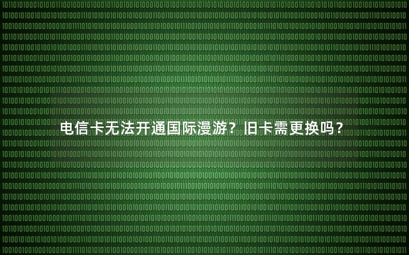 电信卡无法开通国际漫游？旧卡需更换吗？