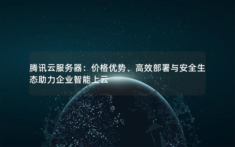 腾讯云服务器：价格优势、高效部署与安全生态助力企业智能上云