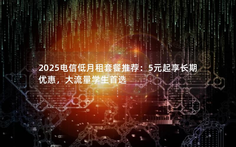 2025电信低月租套餐推荐：5元起享长期优惠，大流量学生首选