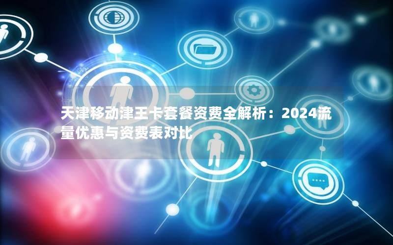 天津移动津王卡套餐资费全解析：2024流量优惠与资费表对比