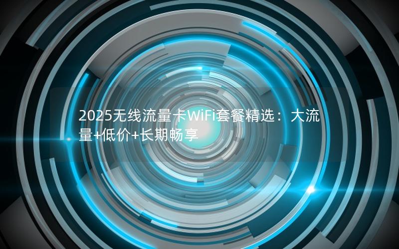 2025无线流量卡WiFi套餐精选：大流量+低价+长期畅享