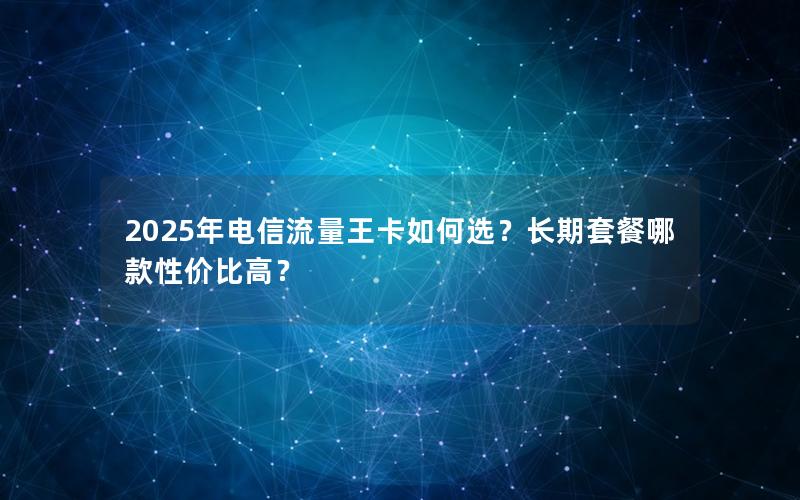 2025年电信流量王卡如何选？长期套餐哪款性价比高？