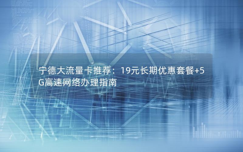 宁德大流量卡推荐：19元长期优惠套餐+5G高速网络办理指南