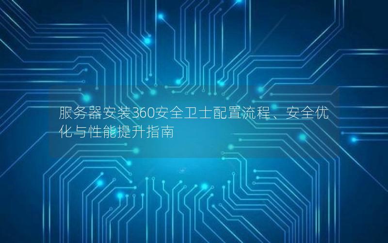 服务器安装360安全卫士配置流程、安全优化与性能提升指南