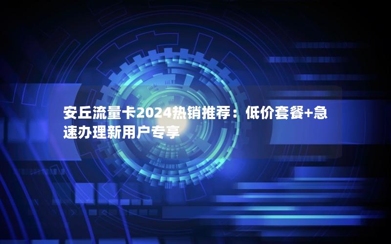 安丘流量卡2024热销推荐：低价套餐+急速办理新用户专享