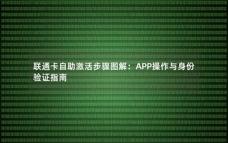 联通卡自助激活步骤图解：APP操作与身份验证指南