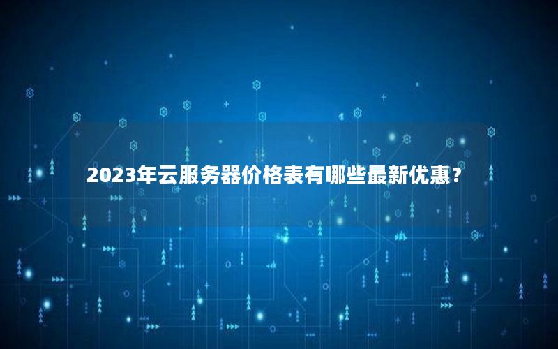 2023年云服务器价格表有哪些最新优惠？