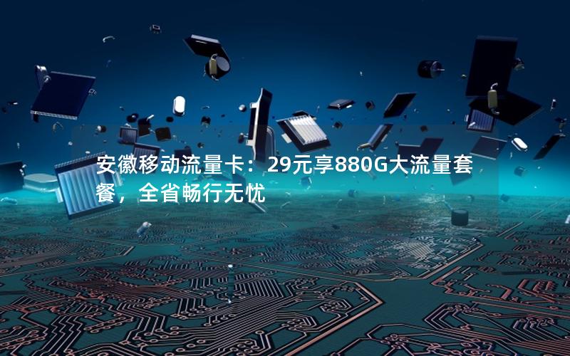 安徽移动流量卡：29元享880G大流量套餐，全省畅行无忧