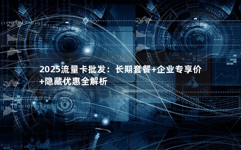 2025流量卡批发：长期套餐+企业专享价+隐藏优惠全解析