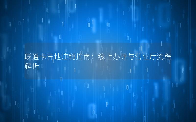 联通卡异地注销指南：线上办理与营业厅流程解析