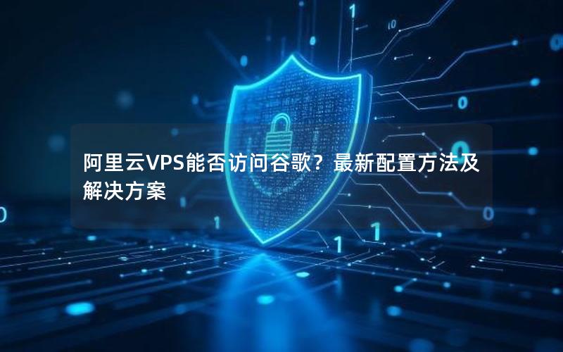 阿里云VPS能否访问谷歌？最新配置方法及解决方案