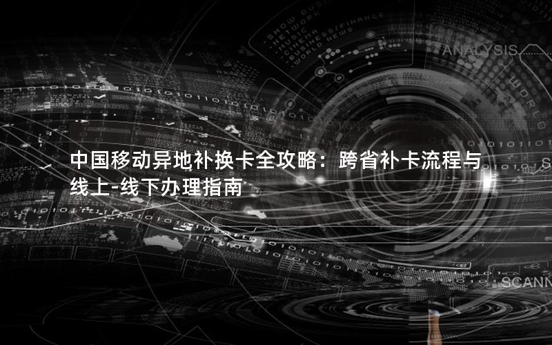 中国移动异地补换卡全攻略：跨省补卡流程与线上-线下办理指南