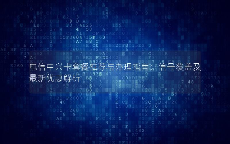 电信中兴卡套餐推荐与办理指南：信号覆盖及最新优惠解析