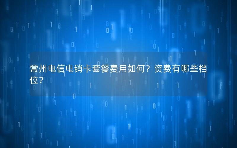 常州电信电销卡套餐费用如何？资费有哪些档位？