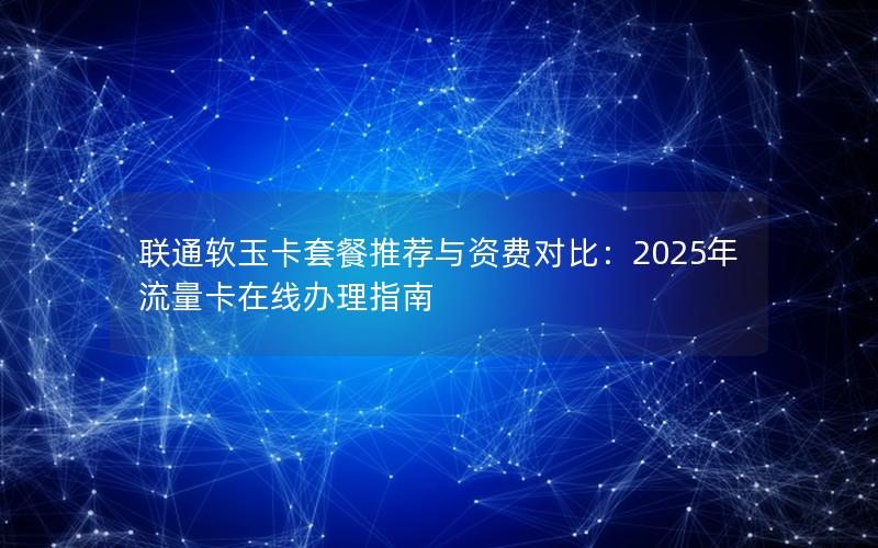 联通软玉卡套餐推荐与资费对比：2025年流量卡在线办理指南