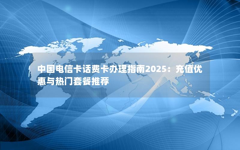 中国电信卡话费卡办理指南2025：充值优惠与热门套餐推荐