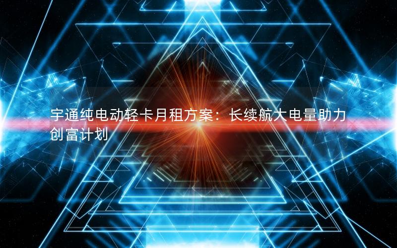 宇通纯电动轻卡月租方案：长续航大电量助力创富计划