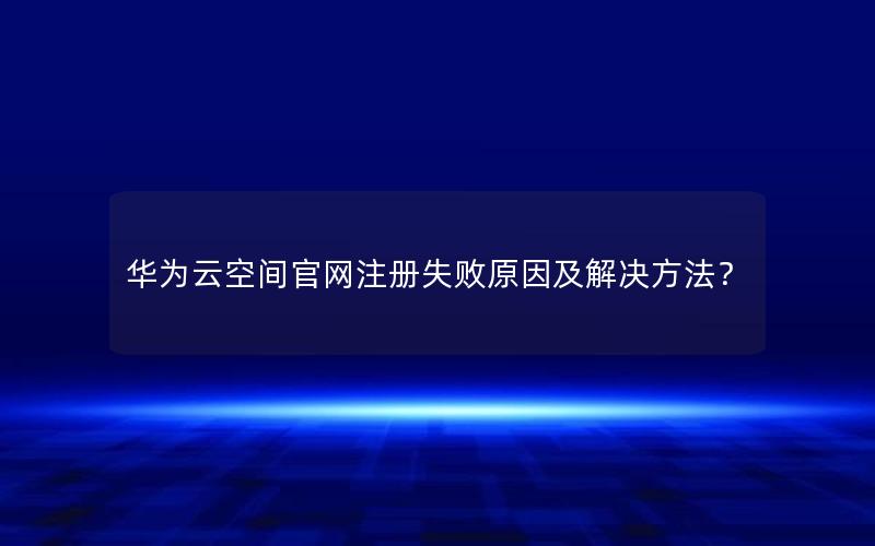 华为云空间官网注册失败原因及解决方法？