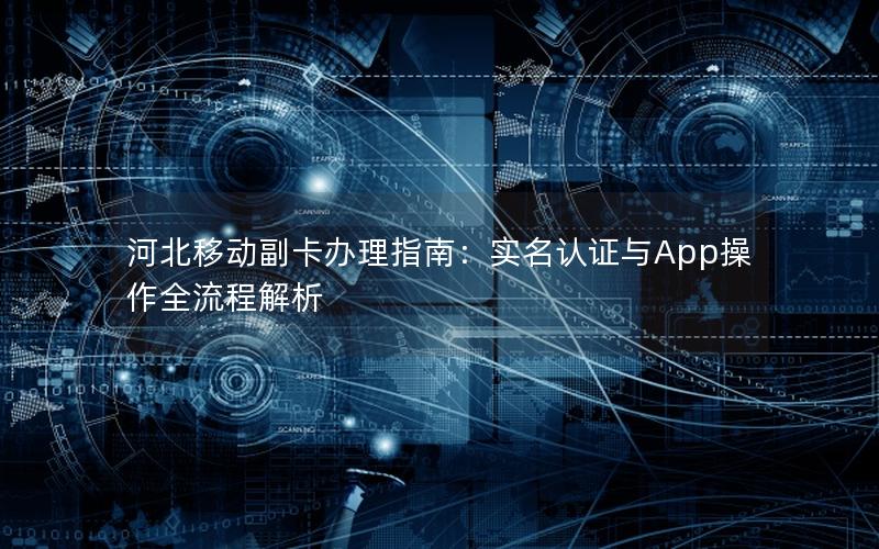 河北移动副卡办理指南：实名认证与App操作全流程解析