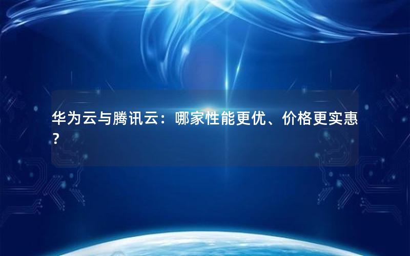 华为云与腾讯云：哪家性能更优、价格更实惠？