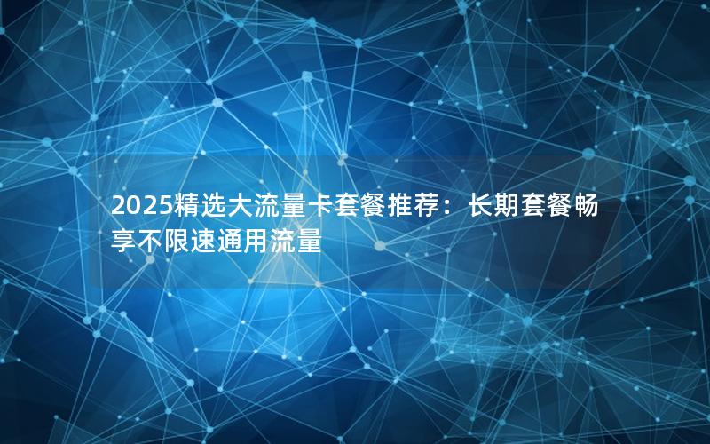 2025精选大流量卡套餐推荐：长期套餐畅享不限速通用流量