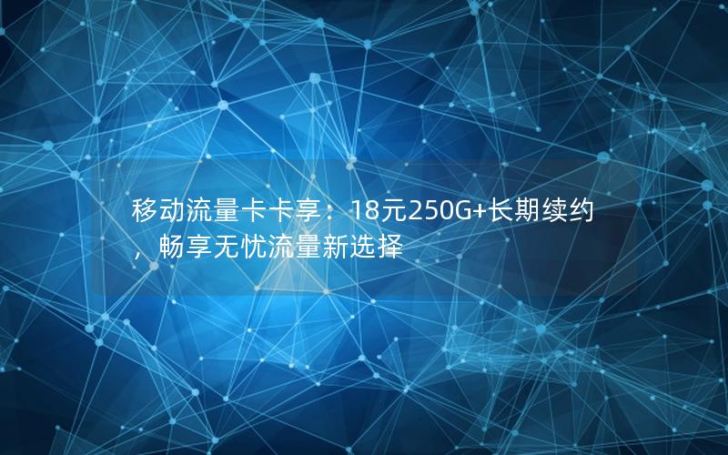 移动流量卡卡享：18元250G+长期续约，畅享无忧流量新选择