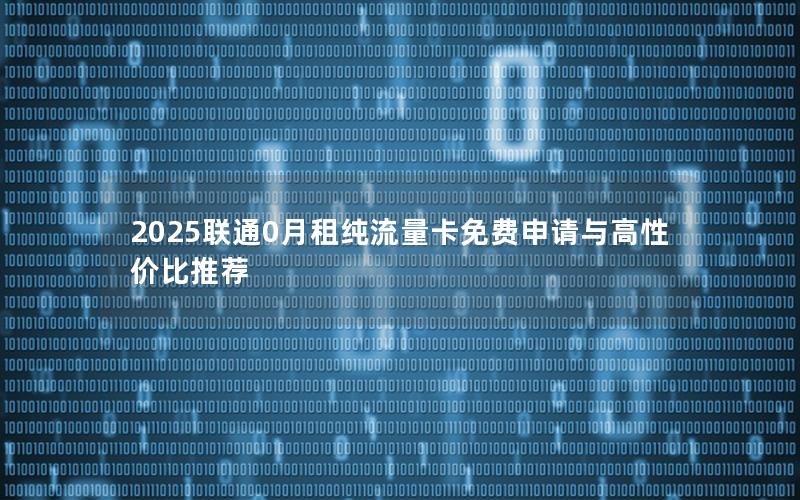 2025联通0月租纯流量卡免费申请与高性价比推荐