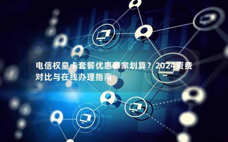 电信权皇卡套餐优惠哪家划算？2024资费对比与在线办理指南