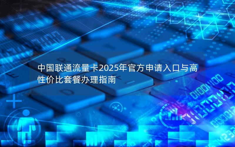 中国联通流量卡2025年官方申请入口与高性价比套餐办理指南