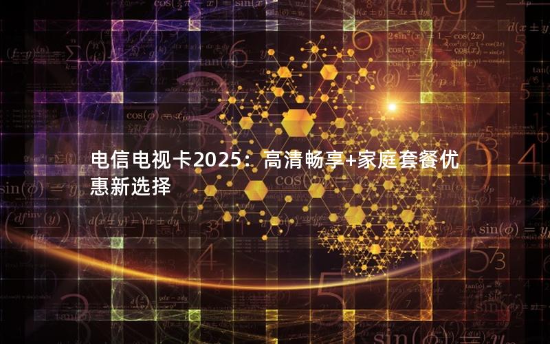 电信电视卡2025：高清畅享+家庭套餐优惠新选择