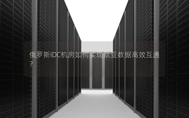 俄罗斯IDC机房如何实现欧亚数据高效互通？