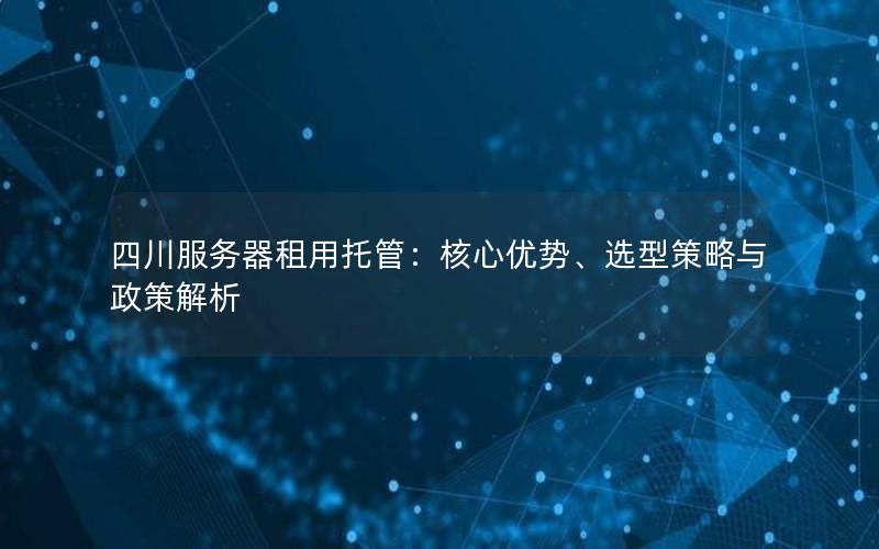 四川服务器租用托管：核心优势、选型策略与政策解析