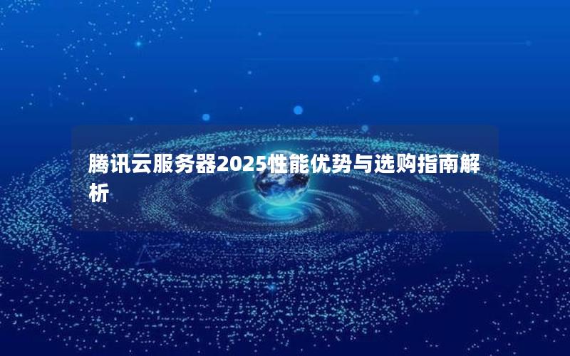 腾讯云服务器2025性能优势与选购指南解析