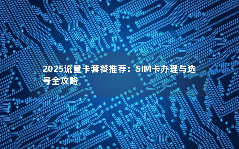 2025流量卡套餐推荐：SIM卡办理与选号全攻略