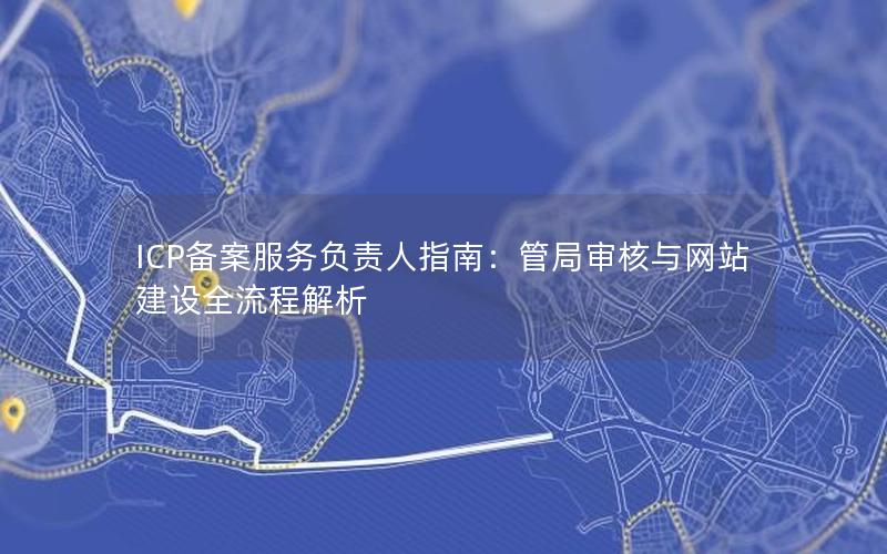 ICP备案服务负责人指南：管局审核与网站建设全流程解析