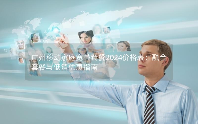 广州移动家庭宽带套餐2024价格表：融合套餐与低消优惠指南