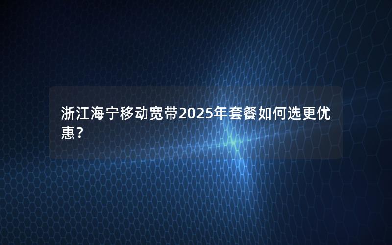 浙江海宁移动宽带2025年套餐如何选更优惠？