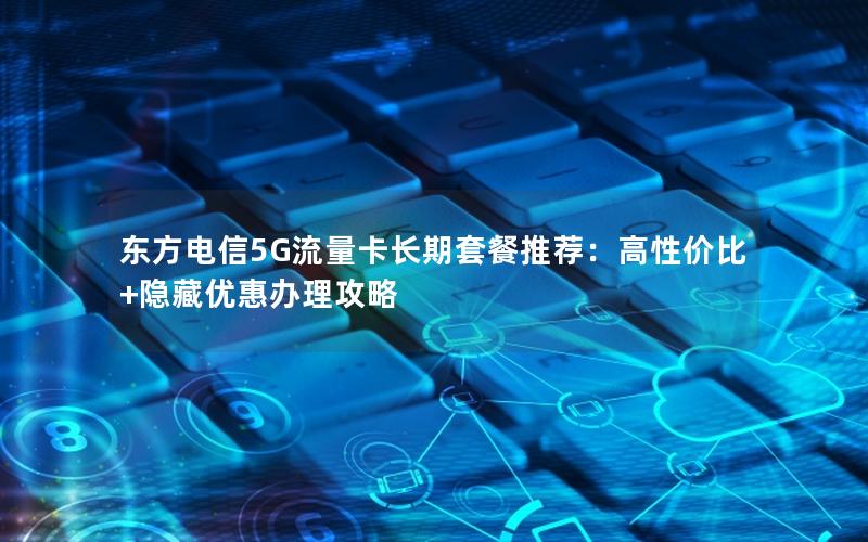 东方电信5G流量卡长期套餐推荐：高性价比+隐藏优惠办理攻略