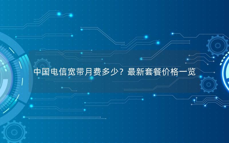 中国电信宽带月费多少？最新套餐价格一览