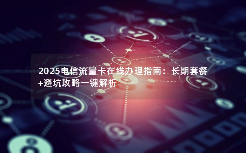 2025电信流量卡在线办理指南：长期套餐+避坑攻略一键解析