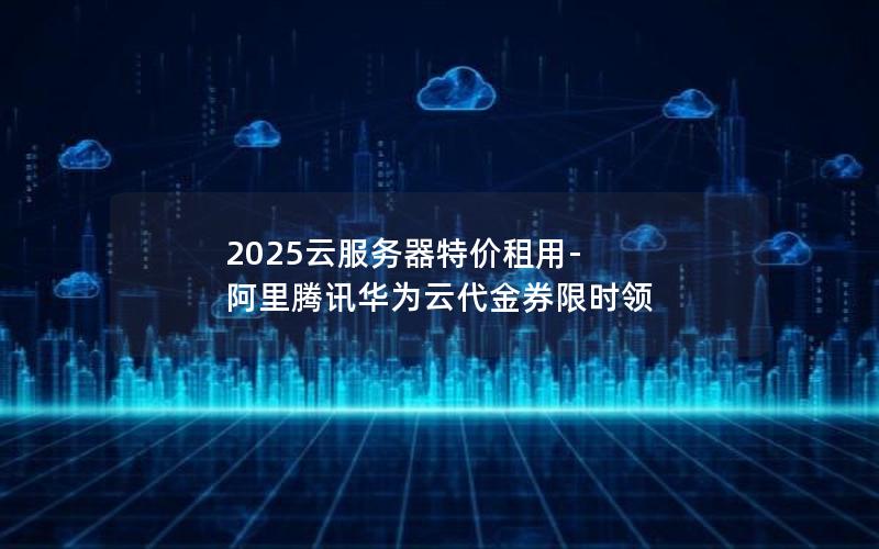 2025云服务器特价租用-阿里腾讯华为云代金券限时领