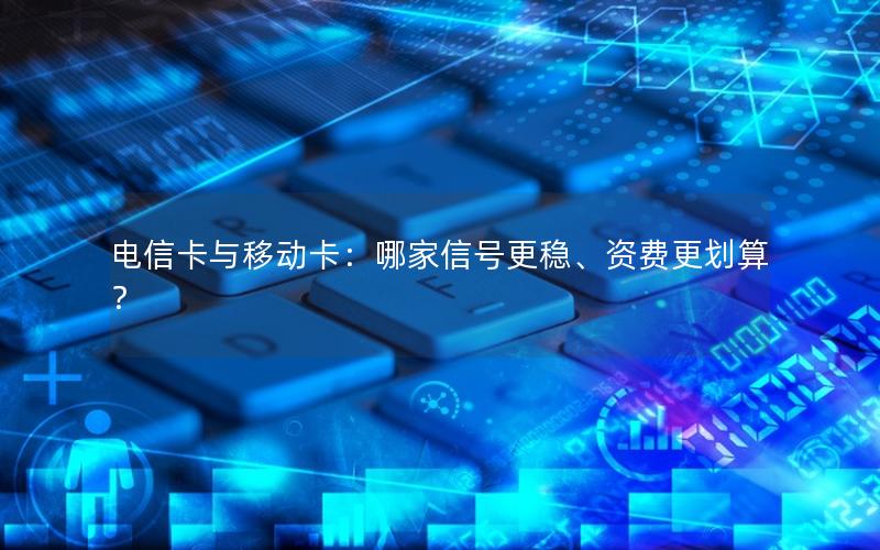 电信卡与移动卡：哪家信号更稳、资费更划算？