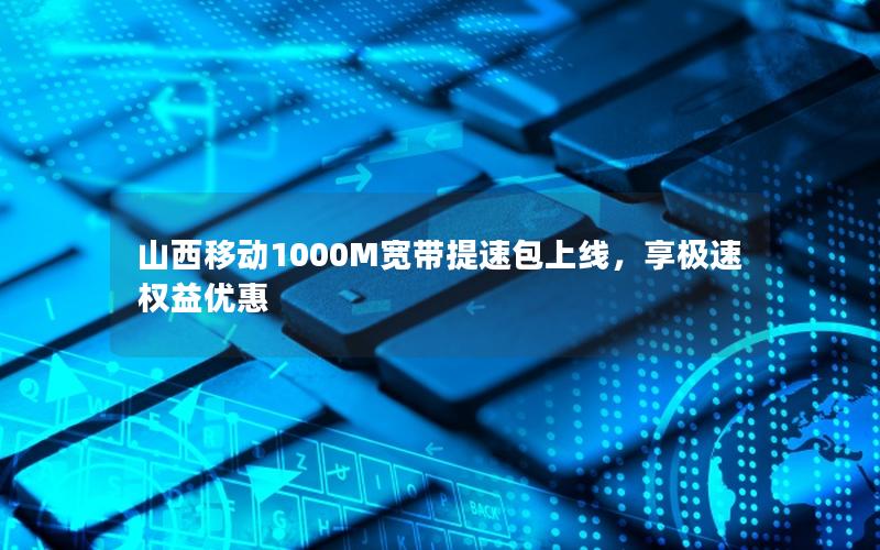 山西移动1000M宽带提速包上线，享极速权益优惠