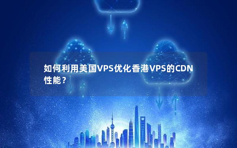 如何利用美国VPS优化香港VPS的CDN性能？