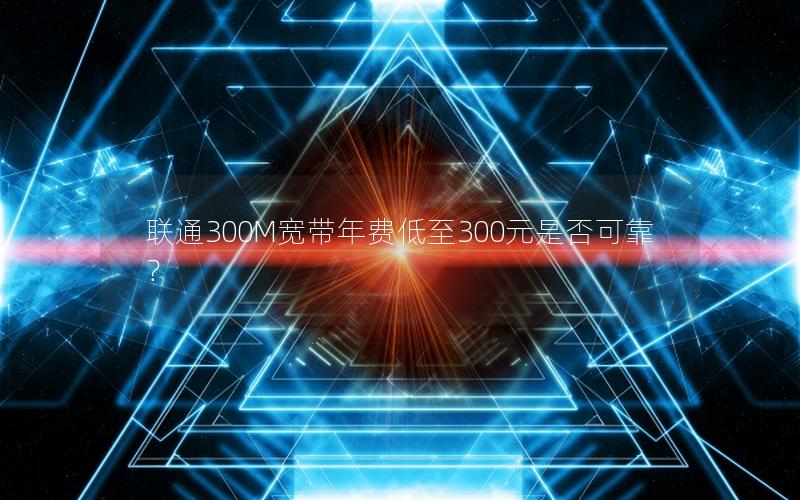 联通300M宽带年费低至300元是否可靠？