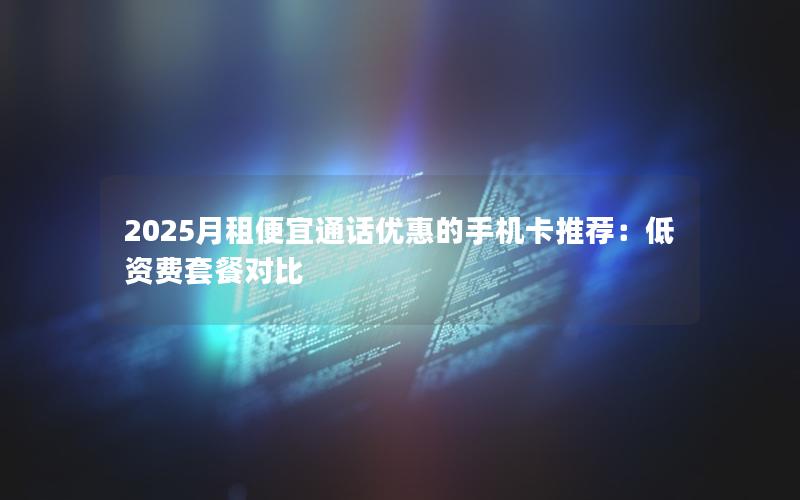 2025月租便宜通话优惠的手机卡推荐：低资费套餐对比